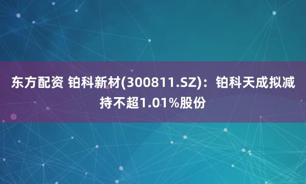 东方配资 铂科新材(300811.SZ)：铂科天成拟减持不超1.01%股份