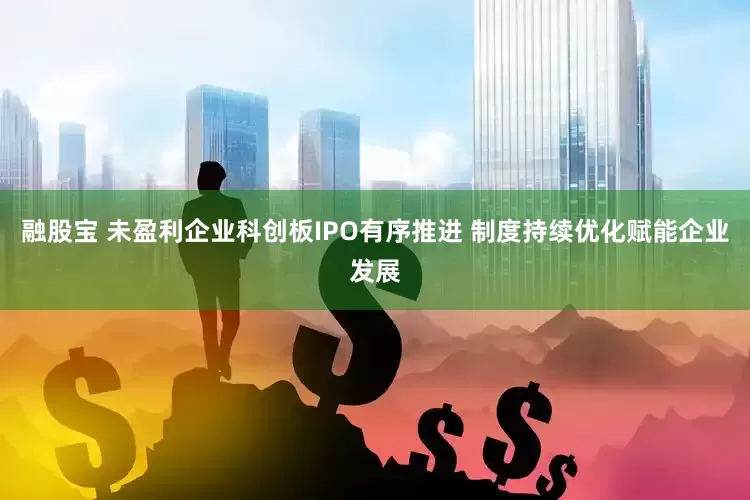 融股宝 未盈利企业科创板IPO有序推进 制度持续优化赋能企业发展
