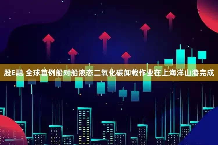 股E融 全球首例船对船液态二氧化碳卸载作业在上海洋山港完成