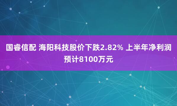 国睿信配 海阳科技股价下跌2.82% 上半年净利润预计8100万元