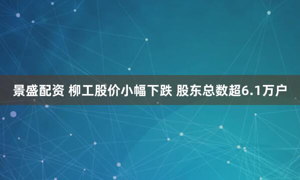 景盛配资 柳工股价小幅下跌 股东总数超6.1万户
