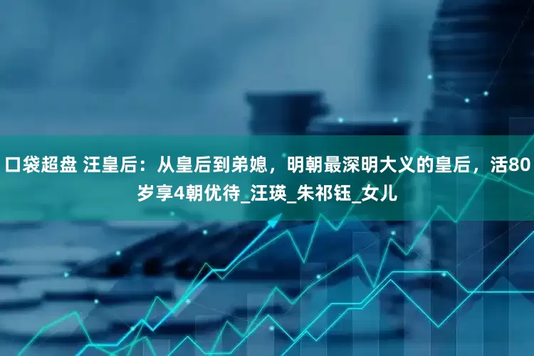 口袋超盘 汪皇后：从皇后到弟媳，明朝最深明大义的皇后，活80岁享4朝优待_汪瑛_朱祁钰_女儿