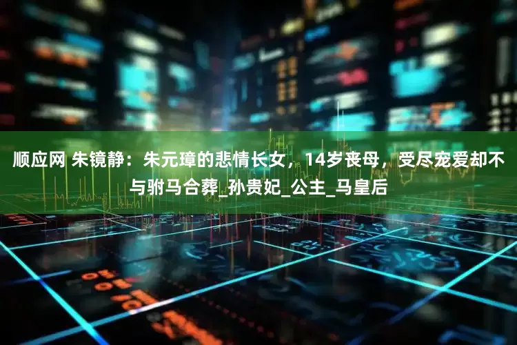 顺应网 朱镜静：朱元璋的悲情长女，14岁丧母，受尽宠爱却不与驸马合葬_孙贵妃_公主_马皇后