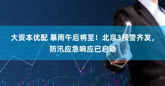 大资本优配 暴雨午后将至！北京3预警齐发，防汛应急响应已启动