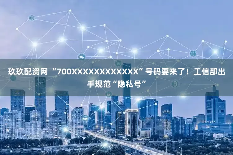 玖玖配资网 “700XXXXXXXXXXXX”号码要来了！工信部出手规范“隐私号”
