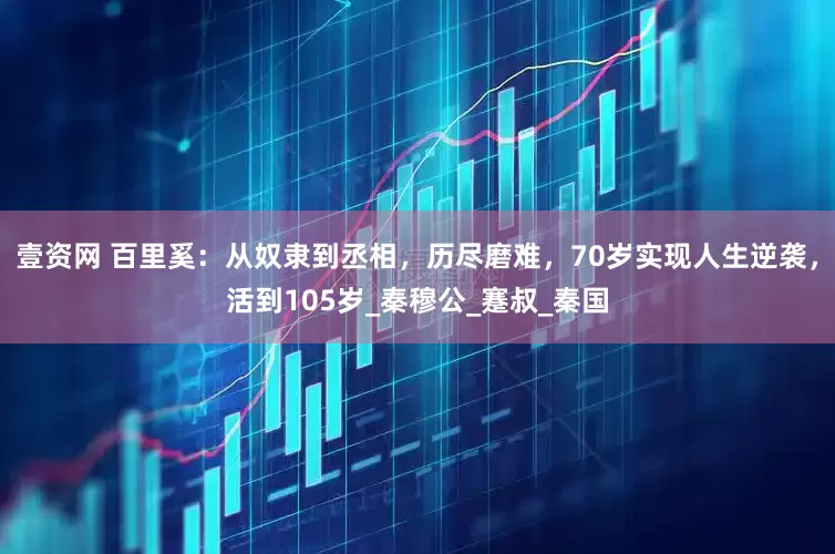 壹资网 百里奚：从奴隶到丞相，历尽磨难，70岁实现人生逆袭，活到105岁_秦穆公_蹇叔_秦国