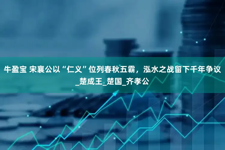 牛盈宝 宋襄公以“仁义”位列春秋五霸，泓水之战留下千年争议_楚成王_楚国_齐孝公