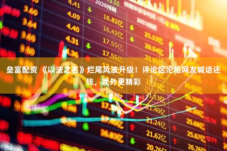 垒富配资 《以法之名》烂尾风波升级！评论区沦陷网友喊话还钱，戏外更精彩