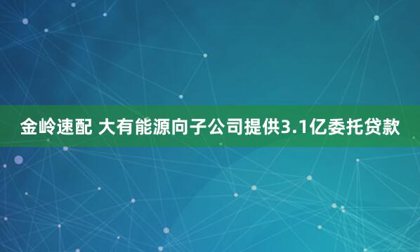 金岭速配 大有能源向子公司提供3.1亿委托贷款