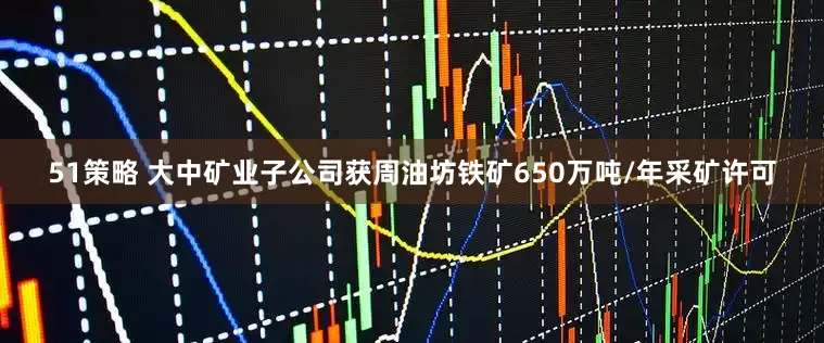51策略 大中矿业子公司获周油坊铁矿650万吨/年采矿许可