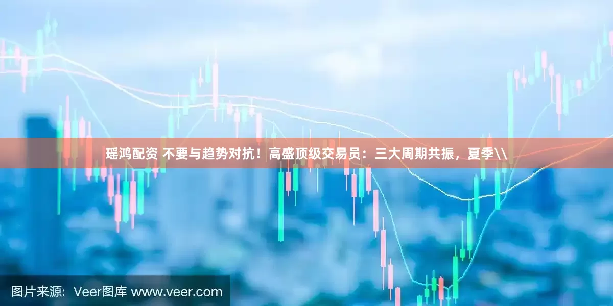 瑶鸿配资 不要与趋势对抗！高盛顶级交易员：三大周期共振，夏季\