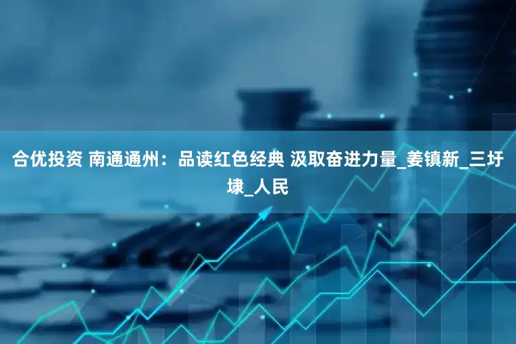 合优投资 南通通州：品读红色经典 汲取奋进力量_姜镇新_三圩埭_人民