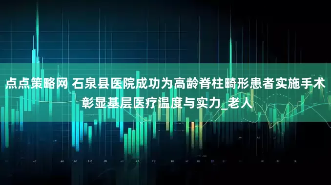 点点策略网 石泉县医院成功为高龄脊柱畸形患者实施手术 彰显基层医疗温度与实力_老人