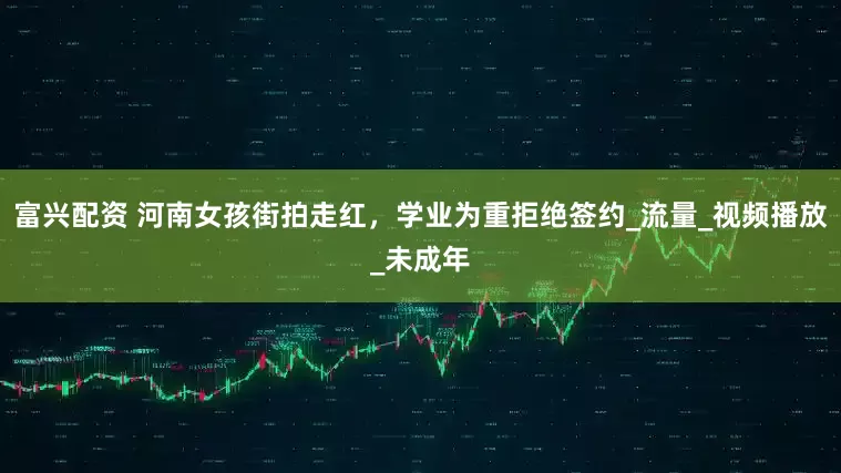 富兴配资 河南女孩街拍走红，学业为重拒绝签约_流量_视频播放_未成年