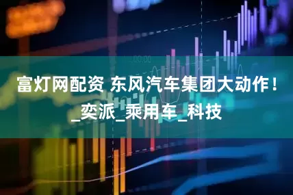 富灯网配资 东风汽车集团大动作！_奕派_乘用车_科技