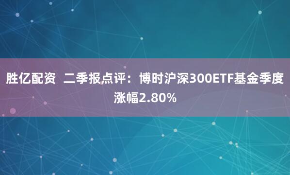 胜亿配资  二季报点评：博时沪深300ETF基金季度涨幅2.80%
