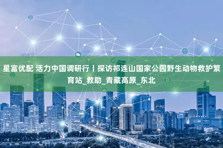 星富优配 活力中国调研行丨探访祁连山国家公园野生动物救护繁育站_救助_青藏高原_东北