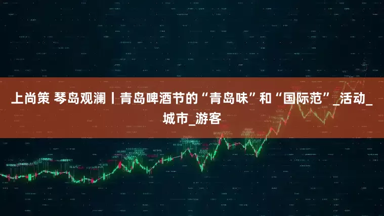 上尚策 琴岛观澜丨青岛啤酒节的“青岛味”和“国际范”_活动_城市_游客