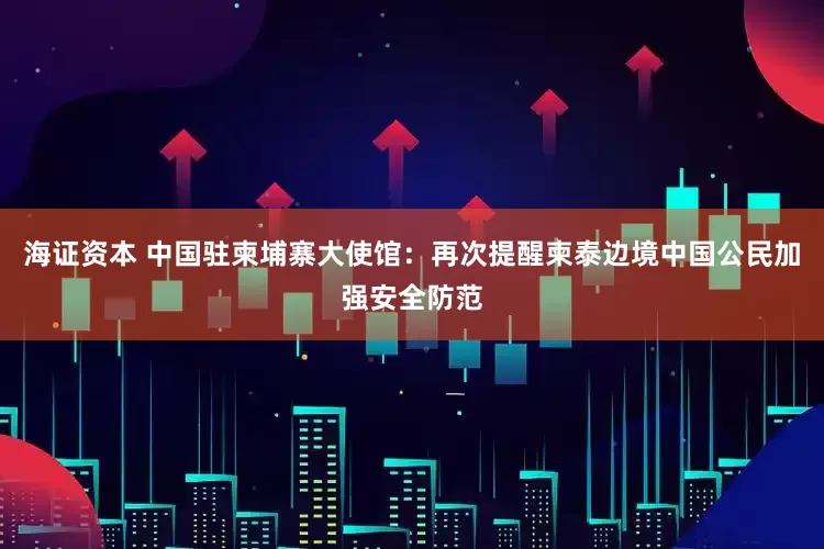 海证资本 中国驻柬埔寨大使馆：再次提醒柬泰边境中国公民加强安全防范