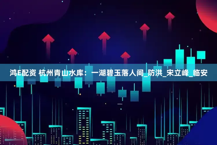 鸿E配资 杭州青山水库：一湖碧玉落人间_防洪_宋立峰_临安