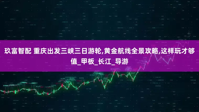 玖富智配 重庆出发三峡三日游轮,黄金航线全景攻略,这样玩才够值_甲板_长江_导游