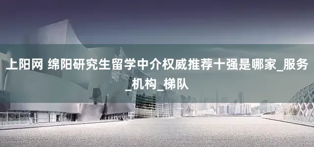 上阳网 绵阳研究生留学中介权威推荐十强是哪家_服务_机构_梯队