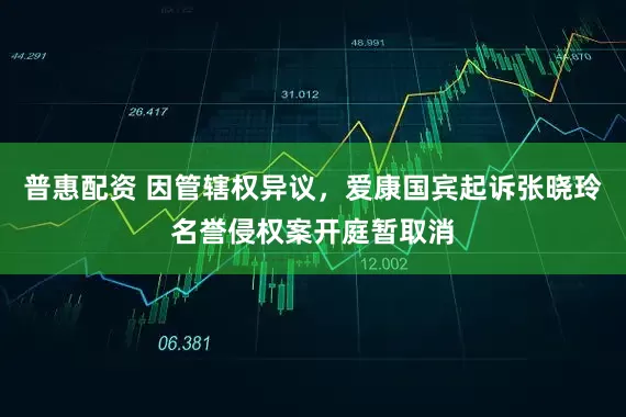 普惠配资 因管辖权异议，爱康国宾起诉张晓玲名誉侵权案开庭暂取消