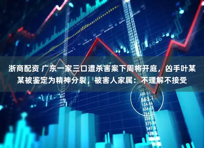 浙商配资 广东一家三口遭杀害案下周将开庭，凶手叶某某被鉴定为精神分裂，被害人家属：不理解不接受
