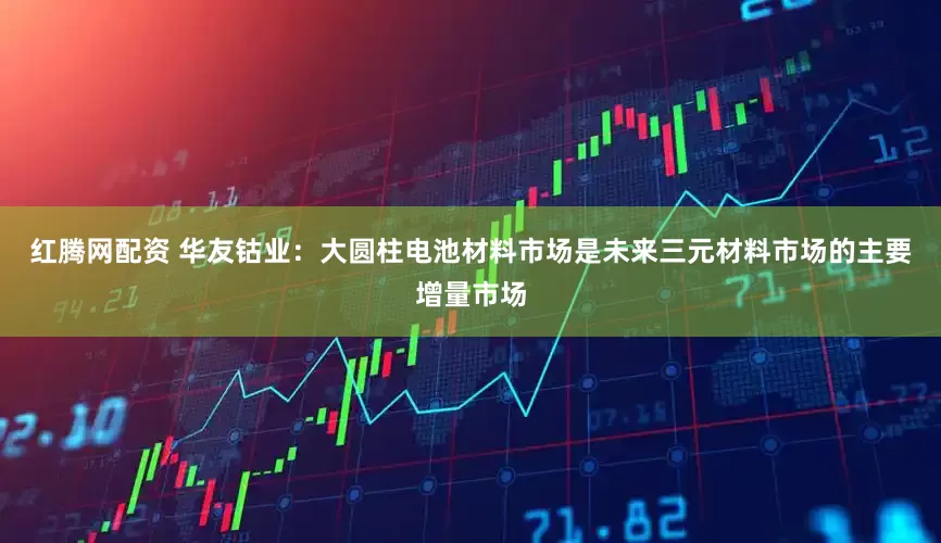 红腾网配资 华友钴业：大圆柱电池材料市场是未来三元材料市场的主要增量市场