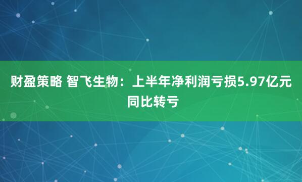 财盈策略 智飞生物：上半年净利润亏损5.97亿元 同比转亏