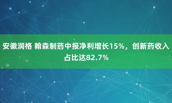 安徽润格 翰森制药中报净利增长15%，创新药收入占比达82.7%