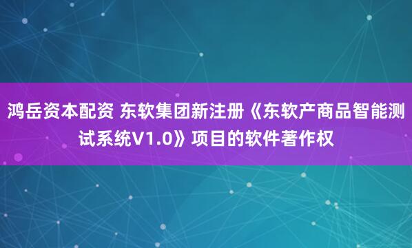 鸿岳资本配资 东软集团新注册《东软产商品智能测试系统V1.0》项目的软件著作权