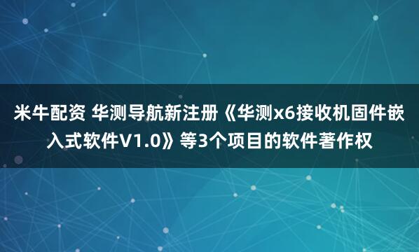 米牛配资 华测导航新注册《华测x6接收机固件嵌入式软件V1.0》等3个项目的软件著作权