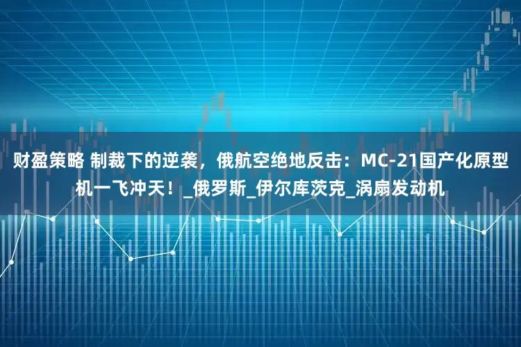 财盈策略 制裁下的逆袭，俄航空绝地反击：MC-21国产化原型机一飞冲天！_俄罗斯_伊尔库茨克_涡扇发动机
