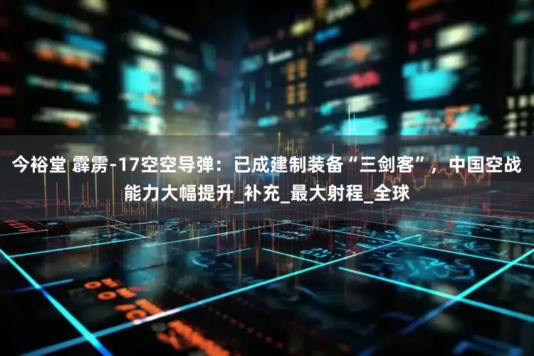 今裕堂 霹雳-17空空导弹：已成建制装备“三剑客”，中国空战能力大幅提升_补充_最大射程_全球