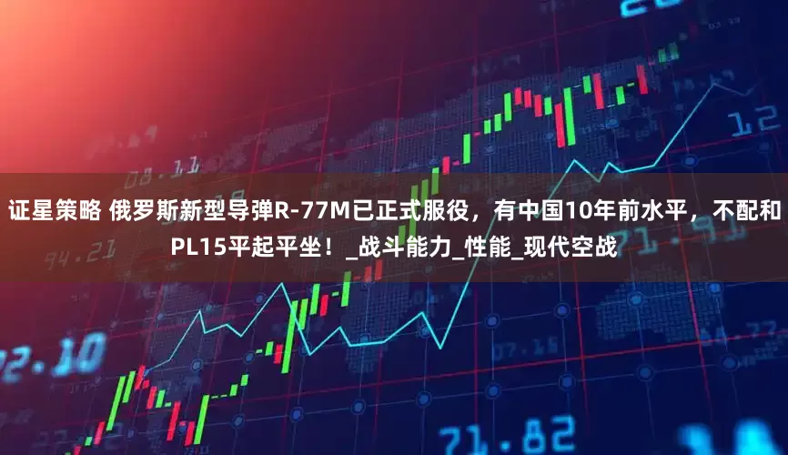 证星策略 俄罗斯新型导弹R-77M已正式服役，有中国10年前水平，不配和PL15平起平坐！_战斗能力_性能_现代空战