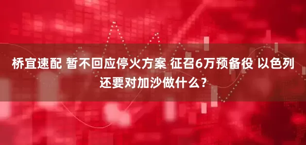 桥宜速配 暂不回应停火方案 征召6万预备役 以色列还要对加沙做什么？