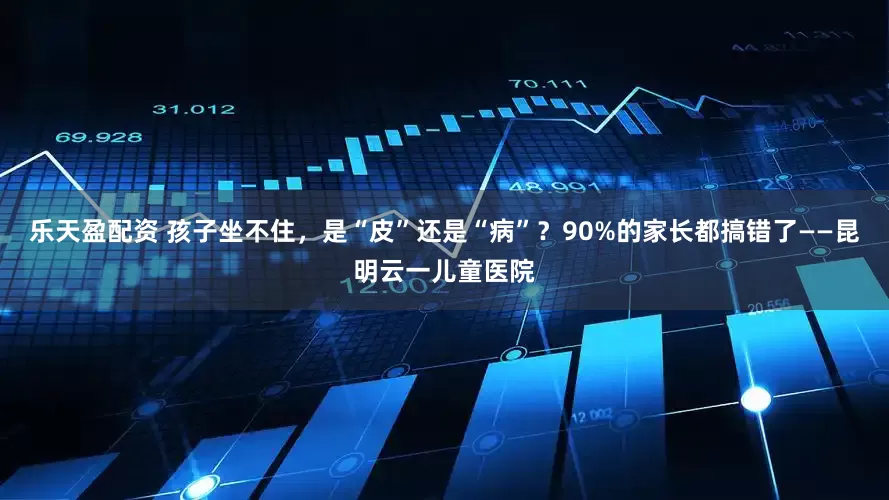 乐天盈配资 孩子坐不住，是“皮”还是“病”？90%的家长都搞错了——昆明云一儿童医院