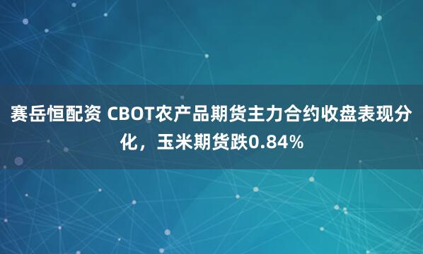 赛岳恒配资 CBOT农产品期货主力合约收盘表现分化，玉米期货跌0.84%