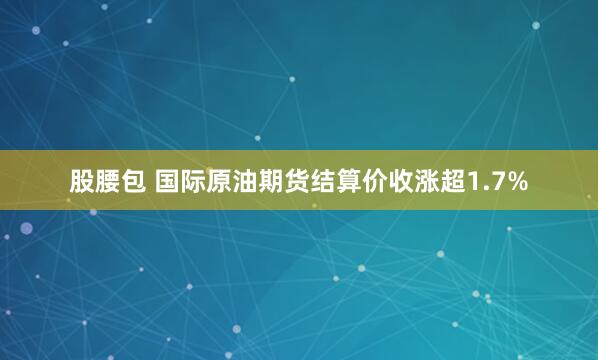 股腰包 国际原油期货结算价收涨超1.7%