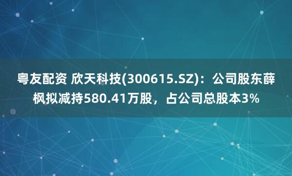 粤友配资 欣天科技(300615.SZ)：公司股东薛枫拟减持580.41万股，占公司总股本3%