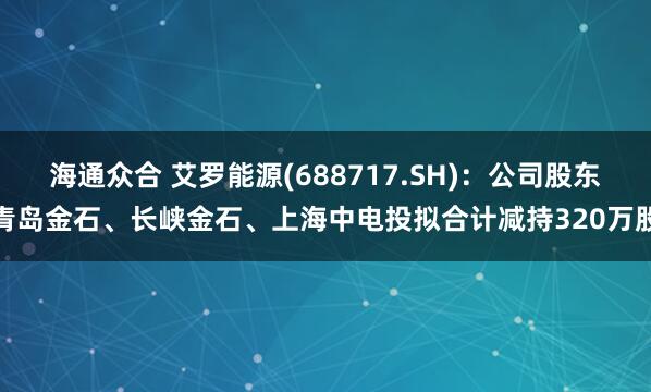 海通众合 艾罗能源(688717.SH)：公司股东青岛金石、长峡金石、上海中电投拟合计减持320万股