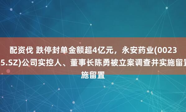 配资伐 跌停封单金额超4亿元，永安药业(002365.SZ)公司实控人、董事长陈勇被立案调查并实施留置