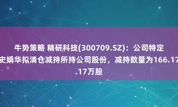 牛势策略 精研科技(300709.SZ)：公司特定股东史娟华拟清仓减持所持公司股份，减持数量为166.17万股