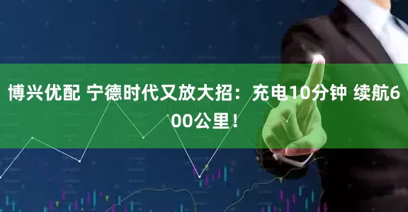 博兴优配 宁德时代又放大招：充电10分钟 续航600公里！
