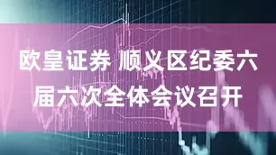 欧皇证券 顺义区纪委六届六次全体会议召开