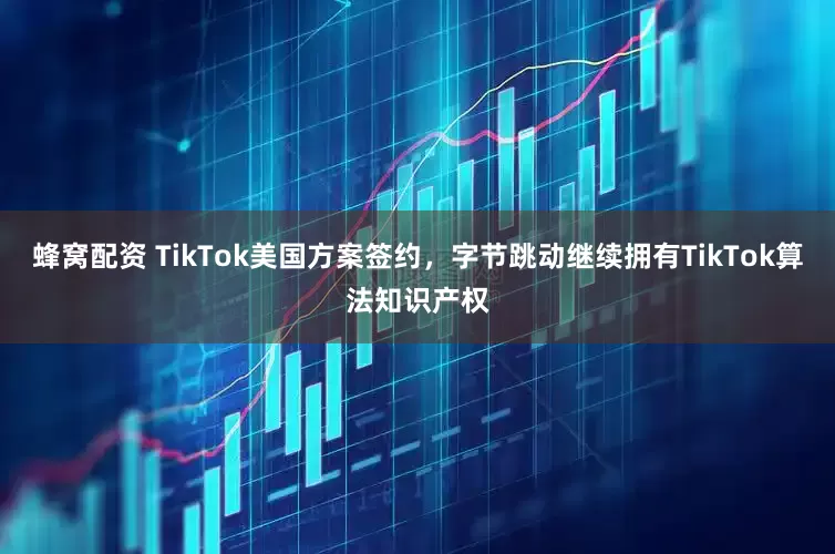 蜂窝配资 TikTok美国方案签约，字节跳动继续拥有TikTok算法知识产权
