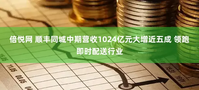 倍悦网 顺丰同城中期营收1024亿元大增近五成 领跑即时配送行业