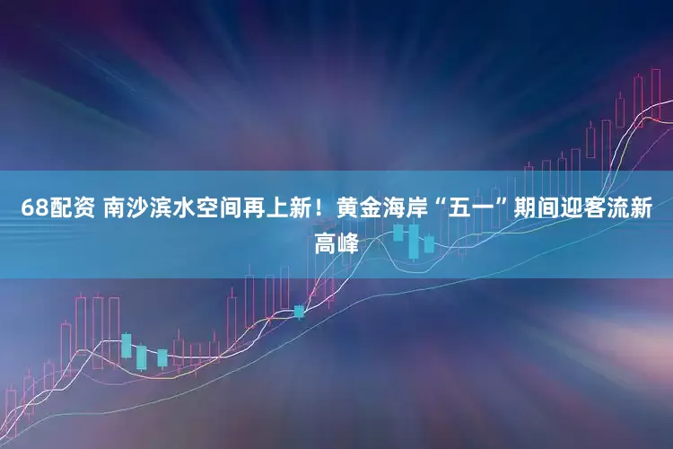 68配资 南沙滨水空间再上新！黄金海岸“五一”期间迎客流新高峰
