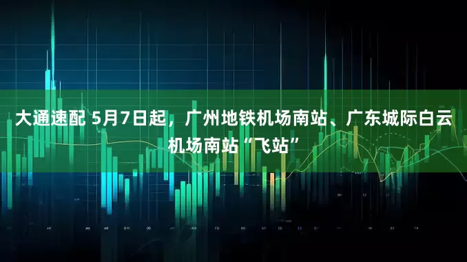 大通速配 5月7日起，广州地铁机场南站、广东城际白云机场南站“飞站”